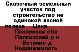 Сказочный земельный участок под строительство на одинокой лесной поляне. › Цена ­ 195 000 - Псковская обл., Палкинский р-н, Ботвино д. Недвижимость » Земельные участки продажа   . Псковская обл.